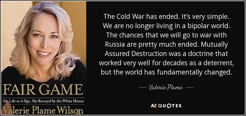 The Cold War has ended. It's very simple. We are no longer living in a bipolar world. The chances that we will go to war with Russia are pretty much ended. Mutually Assured Destruction was a doctrine that worked very well for decades as a deterrent, but the world has fundamentally changed. - Valerie Plame