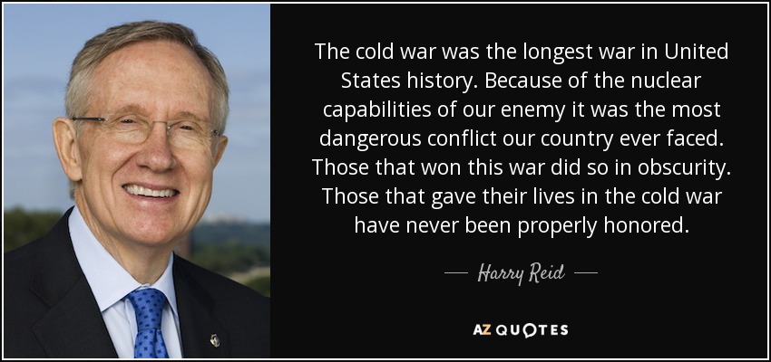 The cold war was the longest war in United States history. Because of the nuclear capabilities of our enemy it was the most dangerous conflict our country ever faced. Those that won this war did so in obscurity. Those that gave their lives in the cold war have never been properly honored. - Harry Reid