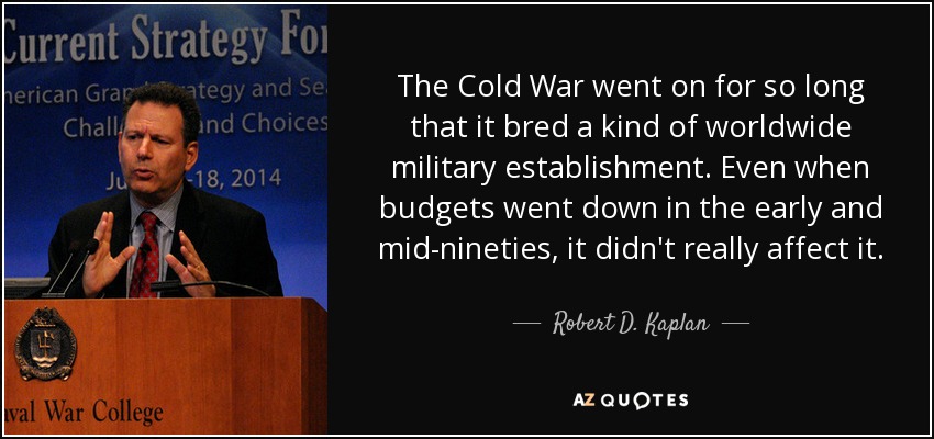 The Cold War went on for so long that it bred a kind of worldwide military establishment. Even when budgets went down in the early and mid-nineties, it didn't really affect it. - Robert D. Kaplan