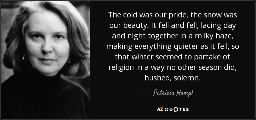 The cold was our pride, the snow was our beauty. It fell and fell, lacing day and night together in a milky haze, making everything quieter as it fell, so that winter seemed to partake of religion in a way no other season did, hushed, solemn. - Patricia Hampl
