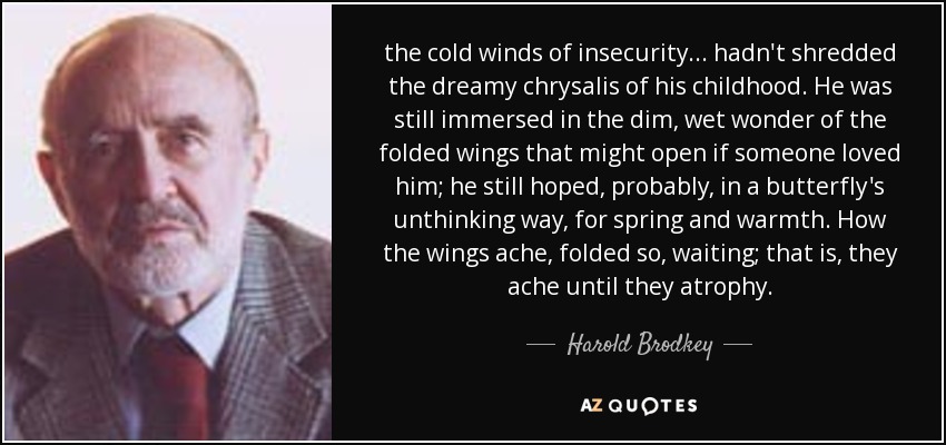 the cold winds of insecurity... hadn't shredded the dreamy chrysalis of his childhood. He was still immersed in the dim, wet wonder of the folded wings that might open if someone loved him; he still hoped, probably, in a butterfly's unthinking way, for spring and warmth. How the wings ache, folded so, waiting; that is, they ache until they atrophy. - Harold Brodkey