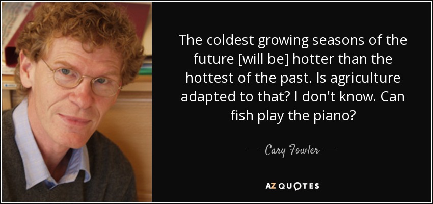 The coldest growing seasons of the future [will be] hotter than the hottest of the past. Is agriculture adapted to that? I don't know. Can fish play the piano? - Cary Fowler