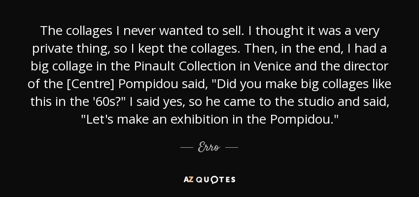 The collages I never wanted to sell. I thought it was a very private thing, so I kept the collages. Then, in the end, I had a big collage in the Pinault Collection in Venice and the director of the [Centre] Pompidou said, 