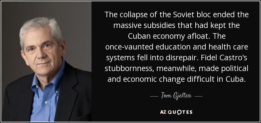 The collapse of the Soviet bloc ended the massive subsidies that had kept the Cuban economy afloat. The once-vaunted education and health care systems fell into disrepair. Fidel Castro's stubbornness, meanwhile, made political and economic change difficult in Cuba. - Tom Gjelten