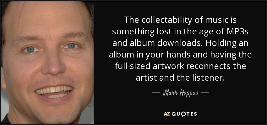 The collectability of music is something lost in the age of MP3s and album downloads. Holding an album in your hands and having the full-sized artwork reconnects the artist and the listener. - Mark Hoppus