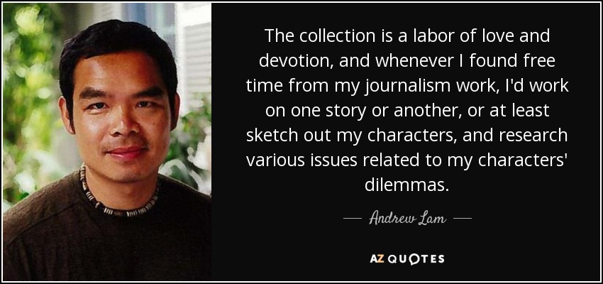 The collection is a labor of love and devotion, and whenever I found free time from my journalism work, I'd work on one story or another, or at least sketch out my characters, and research various issues related to my characters' dilemmas. - Andrew Lam