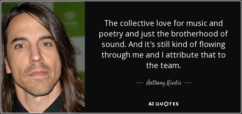 The collective love for music and poetry and just the brotherhood of sound. And it's still kind of flowing through me and I attribute that to the team. - Anthony Kiedis