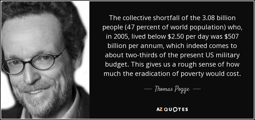 The collective shortfall of the 3.08 billion people (47 percent of world population) who, in 2005, lived below $2.50 per day was $507 billion per annum, which indeed comes to about two-thirds of the present US military budget. This gives us a rough sense of how much the eradication of poverty would cost. - Thomas Pogge