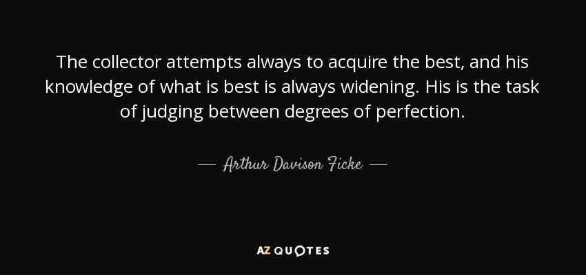 The collector attempts always to acquire the best, and his knowledge of what is best is always widening. His is the task of judging between degrees of perfection. - Arthur Davison Ficke