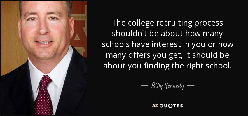 The college recruiting process shouldn't be about how many schools have interest in you or how many offers you get, it should be about you finding the right school. - Billy Kennedy