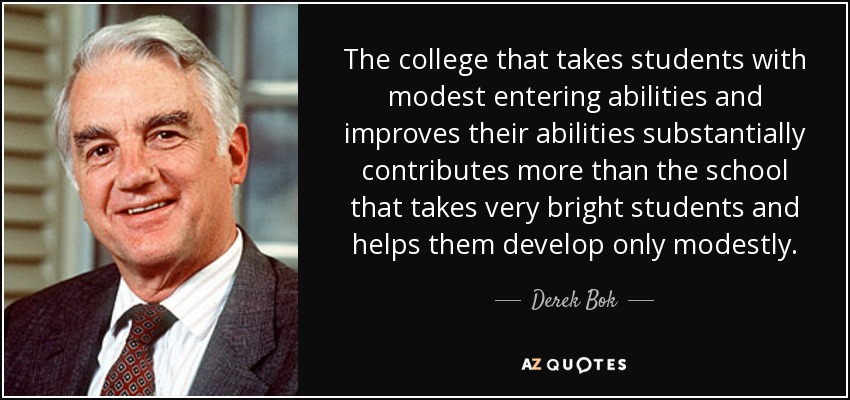 The college that takes students with modest entering abilities and improves their abilities substantially contributes more than the school that takes very bright students and helps them develop only modestly. - Derek Bok