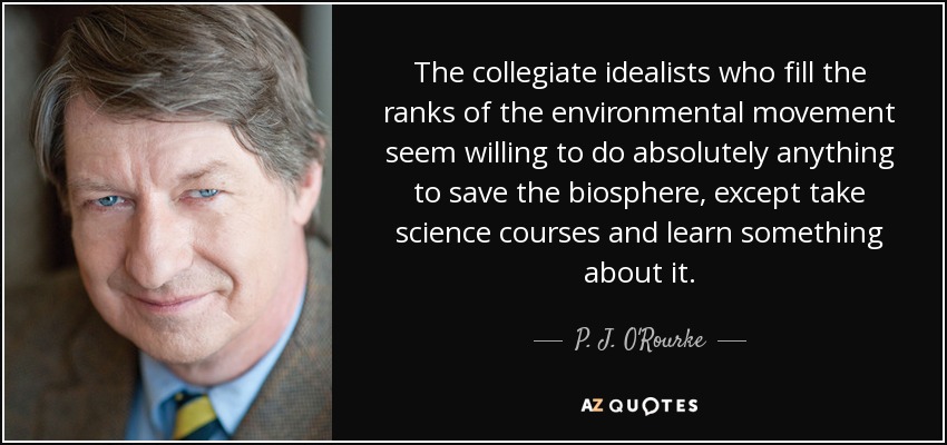 The collegiate idealists who fill the ranks of the environmental movement seem willing to do absolutely anything to save the biosphere, except take science courses and learn something about it. - P. J. O'Rourke