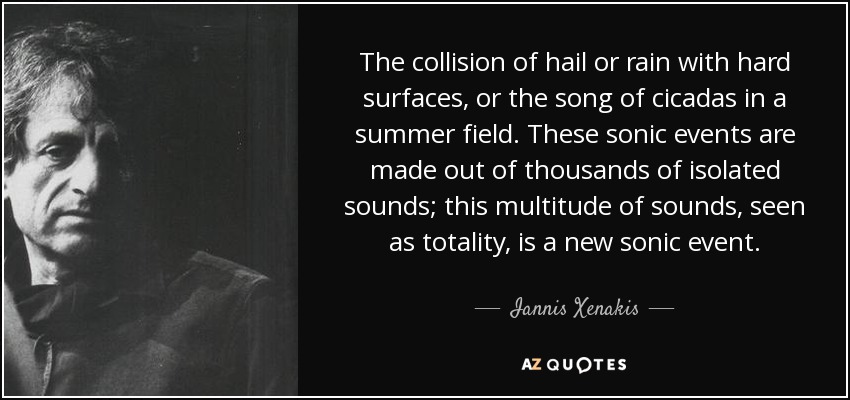 The collision of hail or rain with hard surfaces, or the song of cicadas in a summer field. These sonic events are made out of thousands of isolated sounds; this multitude of sounds, seen as totality, is a new sonic event. - Iannis Xenakis