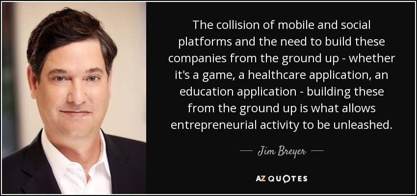 The collision of mobile and social platforms and the need to build these companies from the ground up - whether it's a game, a healthcare application, an education application - building these from the ground up is what allows entrepreneurial activity to be unleashed. - Jim Breyer