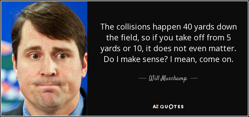 The collisions happen 40 yards down the field, so if you take off from 5 yards or 10, it does not even matter. Do I make sense? I mean, come on. - Will Muschamp