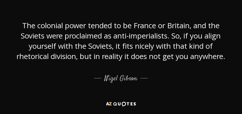 The colonial power tended to be France or Britain, and the Soviets were proclaimed as anti-imperialists. So, if you align yourself with the Soviets, it fits nicely with that kind of rhetorical division, but in reality it does not get you anywhere. - Nigel Gibson