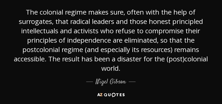 The colonial regime makes sure, often with the help of surrogates, that radical leaders and those honest principled intellectuals and activists who refuse to compromise their principles of independence are eliminated, so that the postcolonial regime (and especially its resources) remains accessible. The result has been a disaster for the (post)colonial world. - Nigel Gibson
