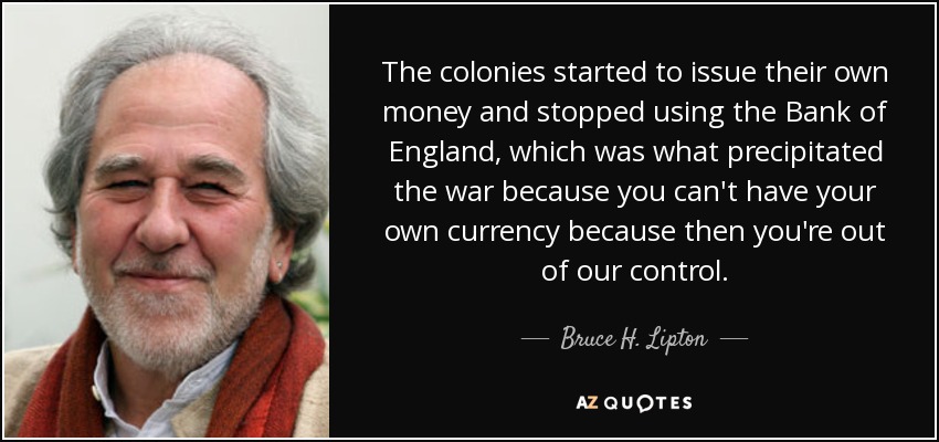 The colonies started to issue their own money and stopped using the Bank of England, which was what precipitated the war because you can't have your own currency because then you're out of our control. - Bruce H. Lipton