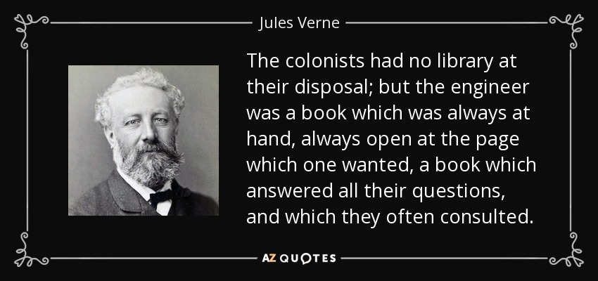 The colonists had no library at their disposal; but the engineer was a book which was always at hand, always open at the page which one wanted, a book which answered all their questions, and which they often consulted. - Jules Verne