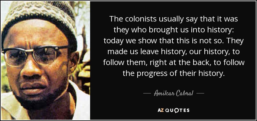 The colonists usually say that it was they who brought us into history: today we show that this is not so. They made us leave history, our history, to follow them, right at the back, to follow the progress of their history. - Amilcar Cabral