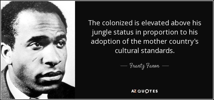 The colonized is elevated above his jungle status in proportion to his adoption of the mother country's cultural standards. - Frantz Fanon