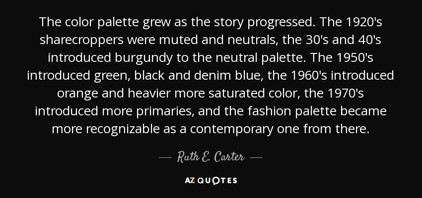 The color palette grew as the story progressed. The 1920's sharecroppers were muted and neutrals, the 30's and 40's introduced burgundy to the neutral palette. The 1950's introduced green, black and denim blue, the 1960's introduced orange and heavier more saturated color, the 1970's introduced more primaries, and the fashion palette became more recognizable as a contemporary one from there. - Ruth E. Carter