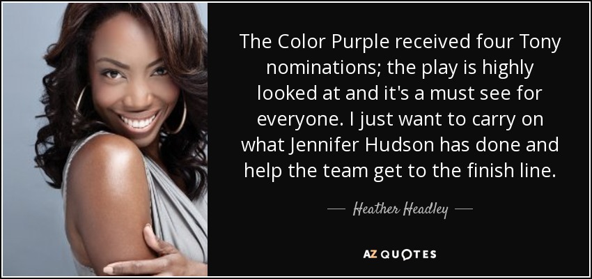 The Color Purple received four Tony nominations; the play is highly looked at and it's a must see for everyone. I just want to carry on what Jennifer Hudson has done and help the team get to the finish line. - Heather Headley