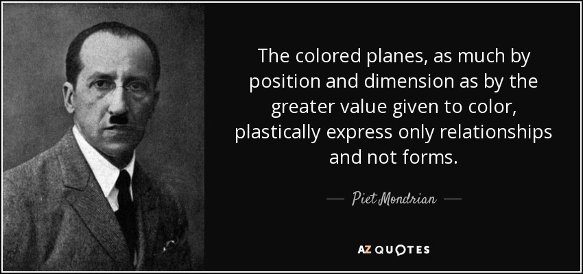 The colored planes, as much by position and dimension as by the greater value given to color, plastically express only relationships and not forms. - Piet Mondrian