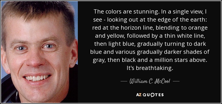 The colors are stunning. In a single view, I see - looking out at the edge of the earth: red at the horizon line, blending to orange and yellow, followed by a thin white line, then light blue, gradually turning to dark blue and various gradually darker shades of gray, then black and a million stars above. It's breathtaking. - William C. McCool