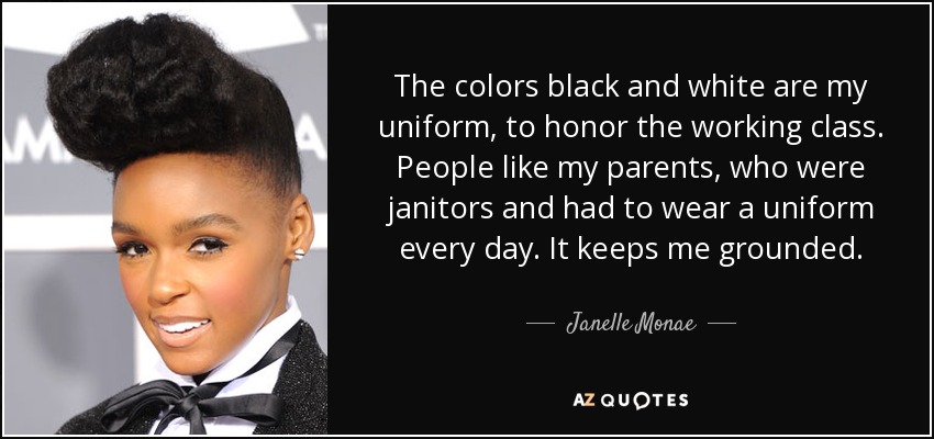 The colors black and white are my uniform, to honor the working class. People like my parents, who were janitors and had to wear a uniform every day. It keeps me grounded. - Janelle Monae