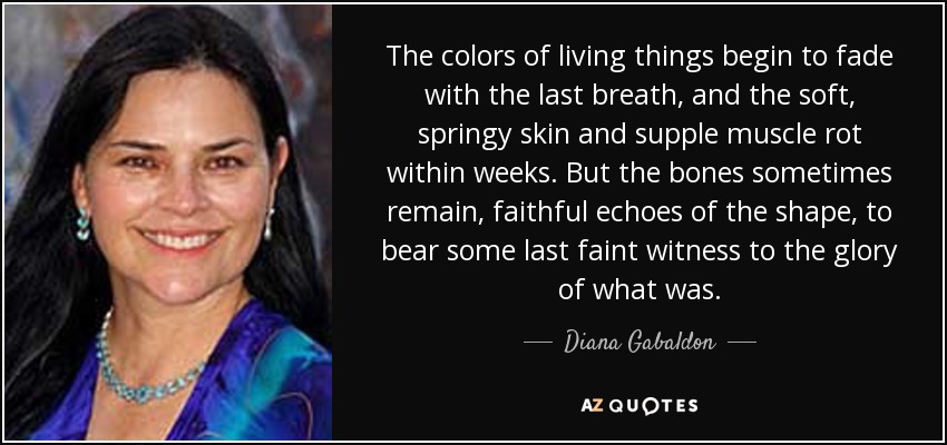 The colors of living things begin to fade with the last breath, and the soft, springy skin and supple muscle rot within weeks. But the bones sometimes remain, faithful echoes of the shape, to bear some last faint witness to the glory of what was. - Diana Gabaldon