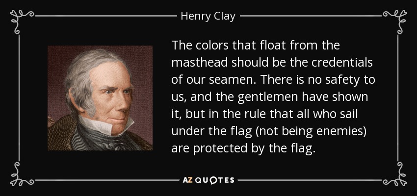 The colors that float from the masthead should be the credentials of our seamen. There is no safety to us, and the gentlemen have shown it, but in the rule that all who sail under the flag (not being enemies) are protected by the flag. - Henry Clay