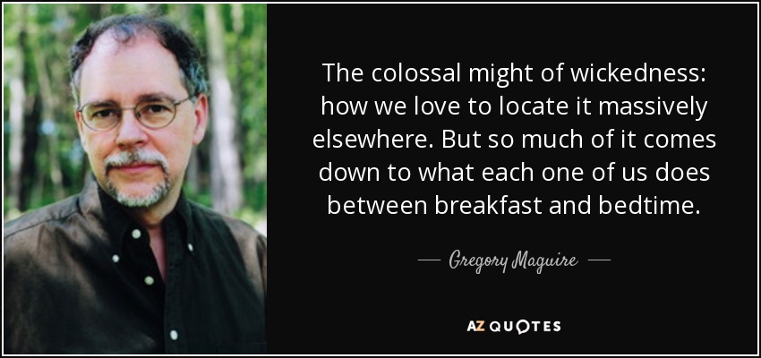 The colossal might of wickedness: how we love to locate it massively elsewhere. But so much of it comes down to what each one of us does between breakfast and bedtime. - Gregory Maguire