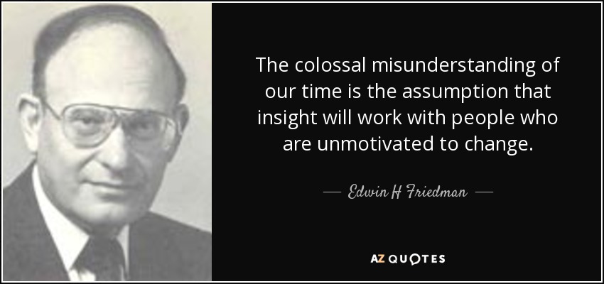 The colossal misunderstanding of our time is the assumption that insight will work with people who are unmotivated to change. - Edwin H Friedman