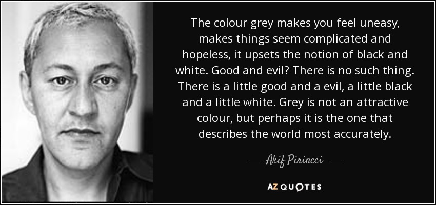 The colour grey makes you feel uneasy, makes things seem complicated and hopeless, it upsets the notion of black and white. Good and evil? There is no such thing. There is a little good and a evil, a little black and a little white. Grey is not an attractive colour, but perhaps it is the one that describes the world most accurately. - Akif Pirincci