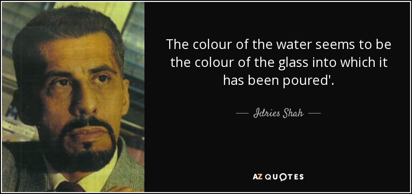 The colour of the water seems to be the colour of the glass into which it has been poured'. - Idries Shah