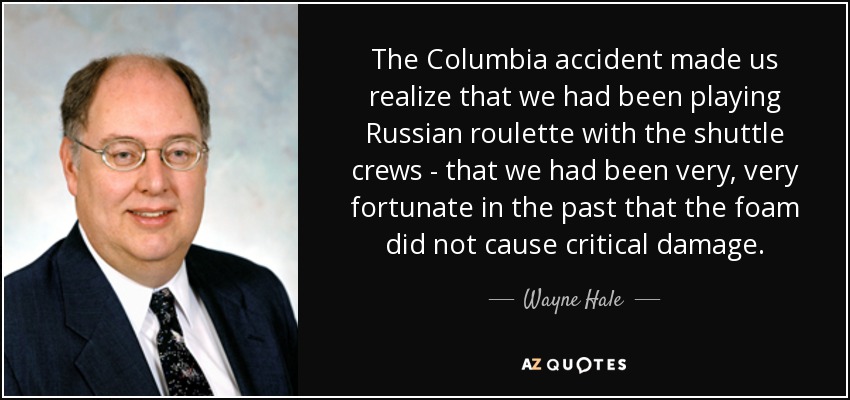 The Columbia accident made us realize that we had been playing Russian roulette with the shuttle crews - that we had been very, very fortunate in the past that the foam did not cause critical damage. - Wayne Hale