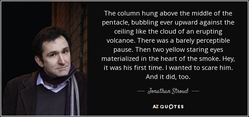 The column hung above the middle of the pentacle, bubbling ever upward against the ceiling like the cloud of an erupting volcanoe. There was a barely perceptible pause. Then two yellow staring eyes materialized in the heart of the smoke. Hey, it was his first time. I wanted to scare him. And it did, too. - Jonathan Stroud