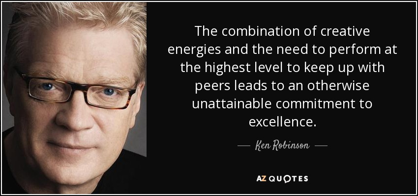 The combination of creative energies and the need to perform at the highest level to keep up with peers leads to an otherwise unattainable commitment to excellence. - Ken Robinson
