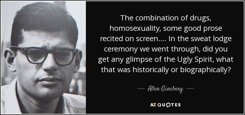 The combination of drugs, homosexuality, some good prose recited on screen. . . . In the sweat lodge ceremony we went through, did you get any glimpse of the Ugly Spirit, what that was historically or biographically? - Allen Ginsberg