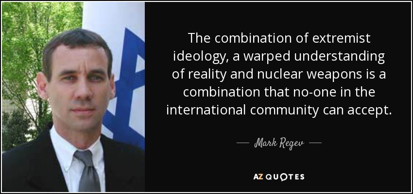 The combination of extremist ideology, a warped understanding of reality and nuclear weapons is a combination that no-one in the international community can accept. - Mark Regev