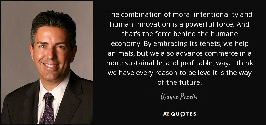 The combination of moral intentionality and human innovation is a powerful force. And that's the force behind the humane economy. By embracing its tenets, we help animals, but we also advance commerce in a more sustainable, and profitable, way. I think we have every reason to believe it is the way of the future. - Wayne Pacelle