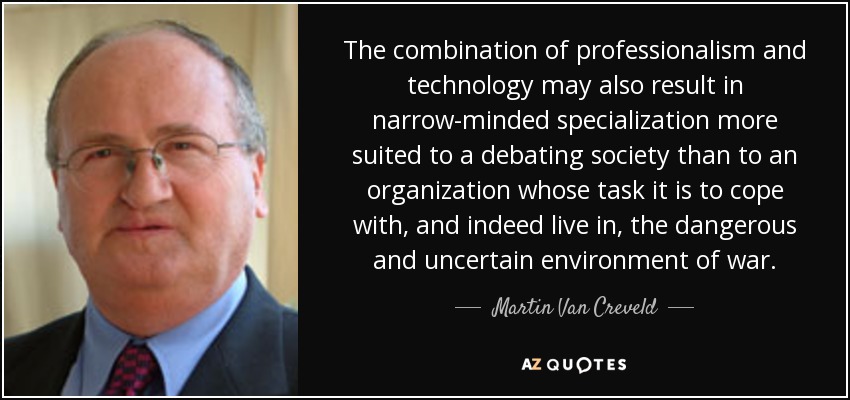 The combination of professionalism and technology may also result in narrow-minded specialization more suited to a debating society than to an organization whose task it is to cope with, and indeed live in, the dangerous and uncertain environment of war. - Martin Van Creveld