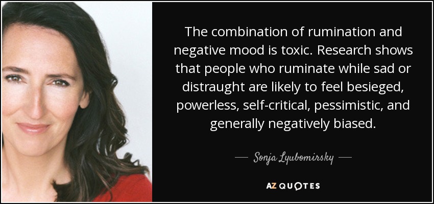 The combination of rumination and negative mood is toxic. Research shows that people who ruminate while sad or distraught are likely to feel besieged, powerless, self-critical, pessimistic, and generally negatively biased. - Sonja Lyubomirsky