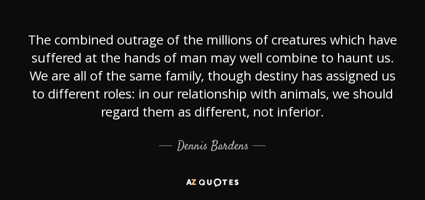 The combined outrage of the millions of creatures which have suffered at the hands of man may well combine to haunt us. We are all of the same family, though destiny has assigned us to different roles: in our relationship with animals, we should regard them as different, not inferior. - Dennis Bardens