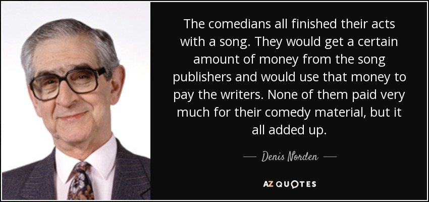The comedians all finished their acts with a song. They would get a certain amount of money from the song publishers and would use that money to pay the writers. None of them paid very much for their comedy material, but it all added up. - Denis Norden