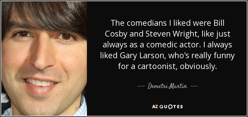The comedians I liked were Bill Cosby and Steven Wright, like just always as a comedic actor. I always liked Gary Larson, who's really funny for a cartoonist, obviously. - Demetri Martin