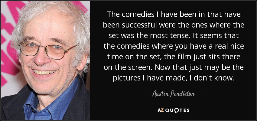 The comedies I have been in that have been successful were the ones where the set was the most tense. It seems that the comedies where you have a real nice time on the set, the film just sits there on the screen. Now that just may be the pictures I have made, I don't know. - Austin Pendleton