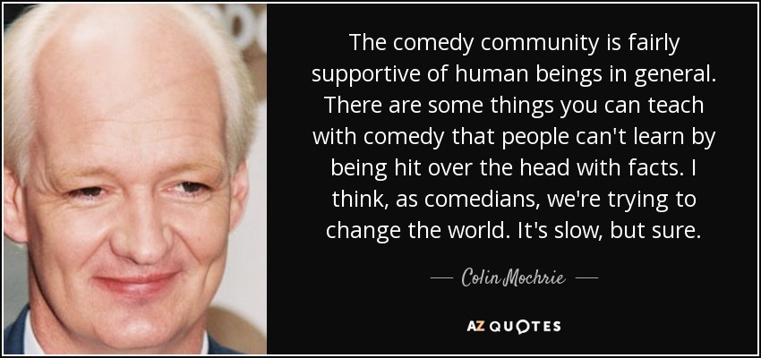 The comedy community is fairly supportive of human beings in general. There are some things you can teach with comedy that people can't learn by being hit over the head with facts. I think, as comedians, we're trying to change the world. It's slow, but sure. - Colin Mochrie