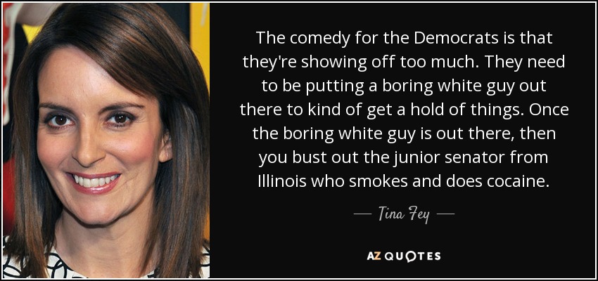 The comedy for the Democrats is that they're showing off too much. They need to be putting a boring white guy out there to kind of get a hold of things. Once the boring white guy is out there, then you bust out the junior senator from Illinois who smokes and does cocaine. - Tina Fey